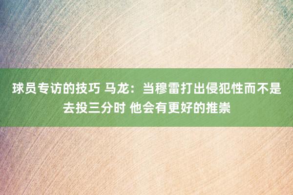 球员专访的技巧 马龙：当穆雷打出侵犯性而不是去投三分时 他会有更好的推崇