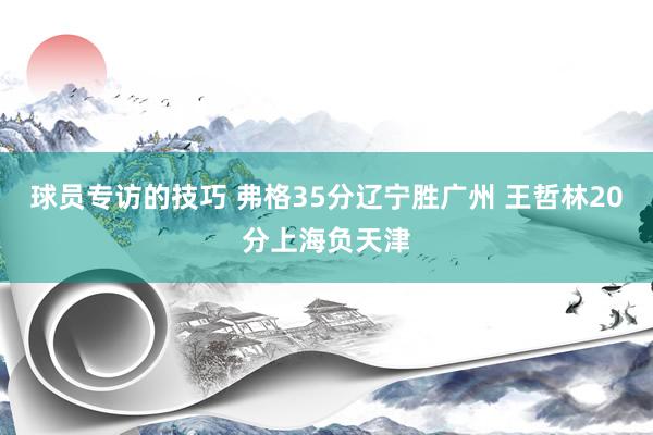 球员专访的技巧 弗格35分辽宁胜广州 王哲林20分上海负天津