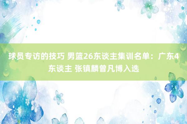 球员专访的技巧 男篮26东谈主集训名单：广东4东谈主 张镇麟曾凡博入选