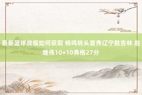 最新篮球战报如何获取 杨鸣转头首秀辽宁胜吉林 赵继伟10+10弗格27分