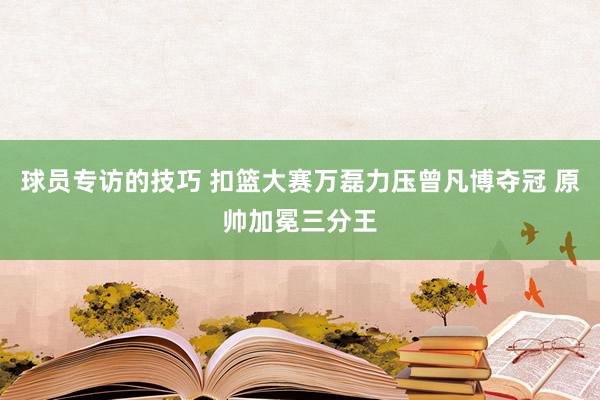 球员专访的技巧 扣篮大赛万磊力压曾凡博夺冠 原帅加冕三分王