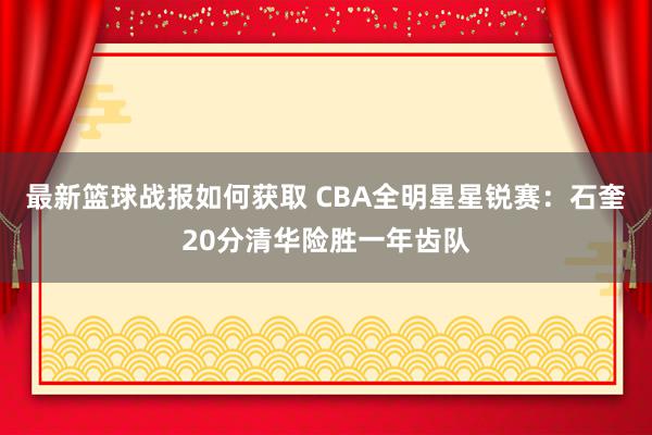 最新篮球战报如何获取 CBA全明星星锐赛：石奎20分清华险胜一年齿队