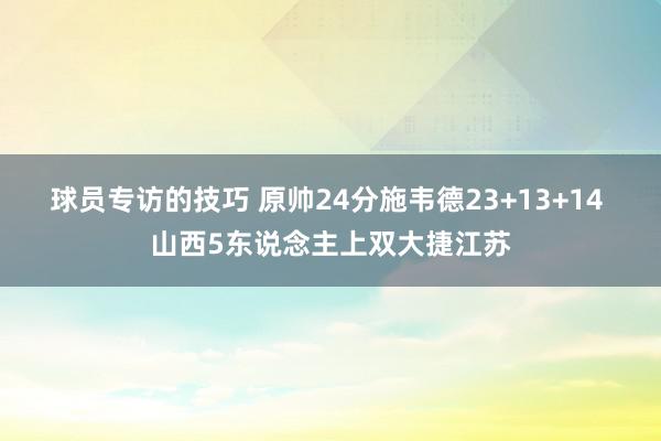 球员专访的技巧 原帅24分施韦德23+13+14 山西5东说念主上双大捷江苏