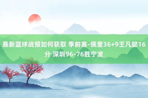 最新篮球战报如何获取 季前赛-佩里36+9王凡懿16分 深圳96-76胜宁波