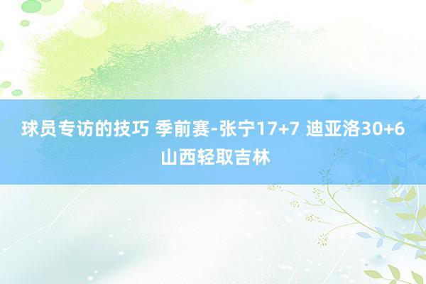 球员专访的技巧 季前赛-张宁17+7 迪亚洛30+6 山西轻取吉林