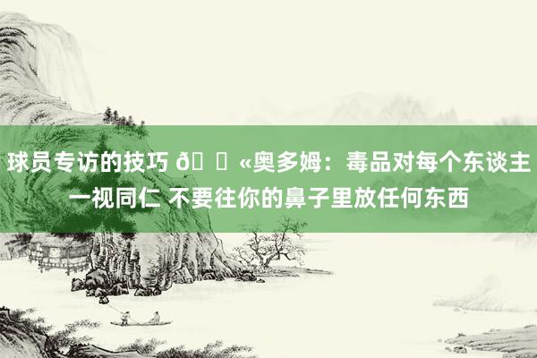 球员专访的技巧 🚫奥多姆：毒品对每个东谈主一视同仁 不要往你的鼻子里放任何东西