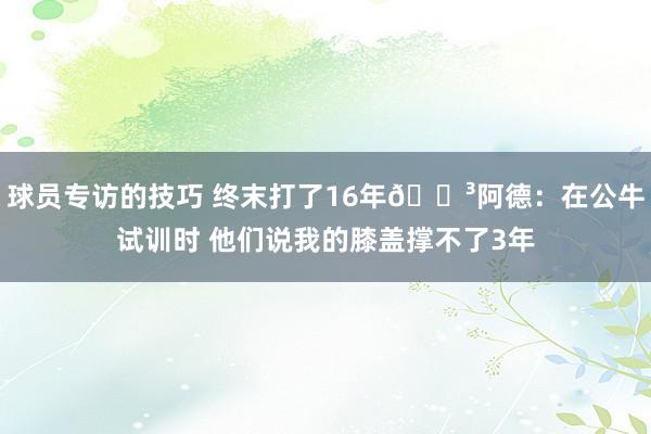 球员专访的技巧 终末打了16年😳阿德：在公牛试训时 他们说我的膝盖撑不了3年