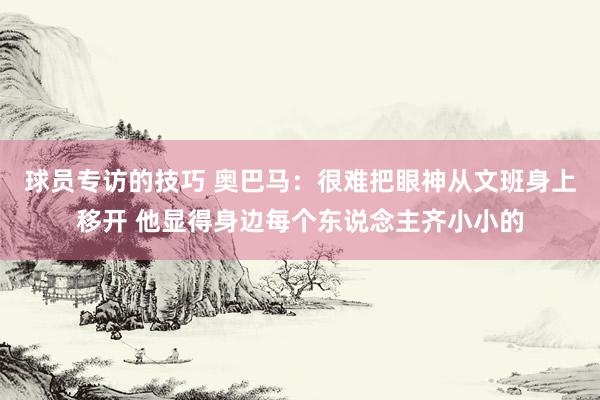 球员专访的技巧 奥巴马：很难把眼神从文班身上移开 他显得身边每个东说念主齐小小的