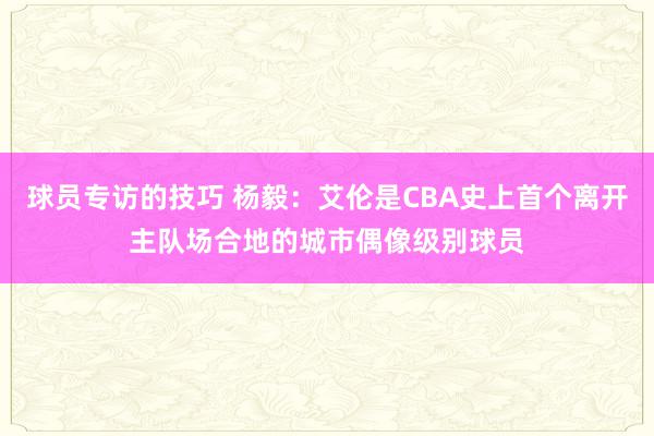 球员专访的技巧 杨毅：艾伦是CBA史上首个离开主队场合地的城市偶像级别球员