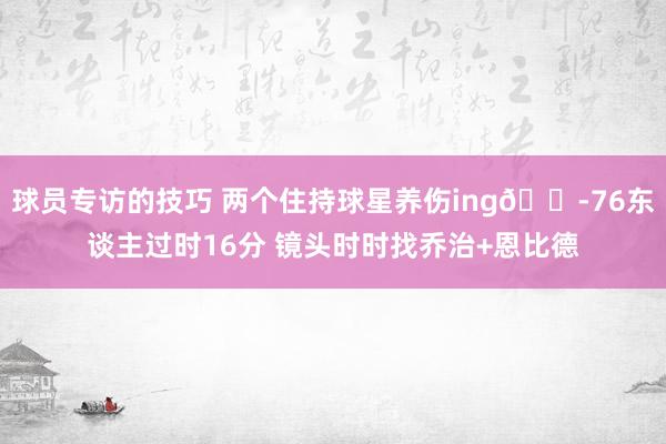 球员专访的技巧 两个住持球星养伤ing😭76东谈主过时16分 镜头时时找乔治+恩比德