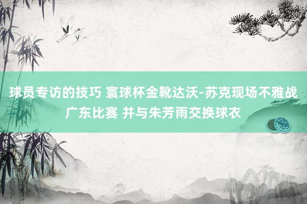 球员专访的技巧 寰球杯金靴达沃-苏克现场不雅战广东比赛 并与朱芳雨交换球衣