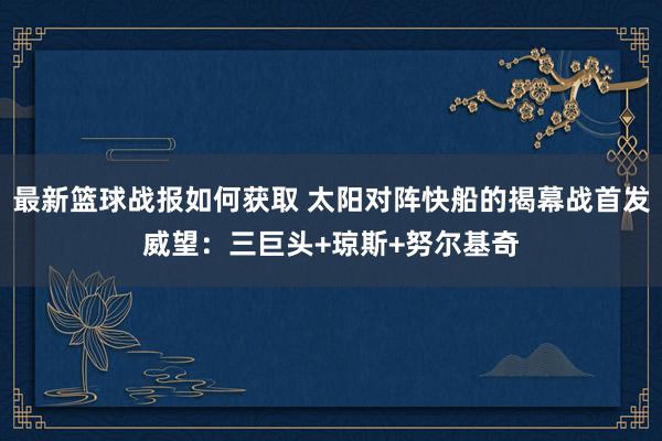 最新篮球战报如何获取 太阳对阵快船的揭幕战首发威望：三巨头+琼斯+努尔基奇