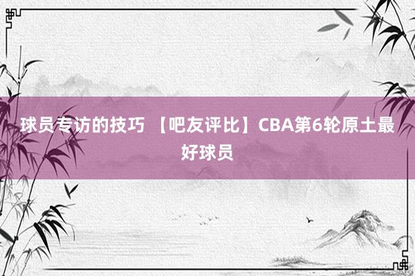 球员专访的技巧 【吧友评比】CBA第6轮原土最好球员