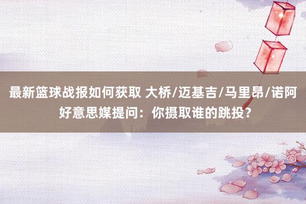 最新篮球战报如何获取 大桥/迈基吉/马里昂/诺阿 好意思媒提问：你摄取谁的跳投？