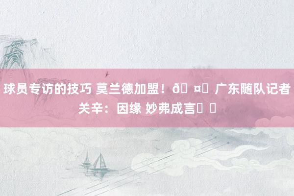 球员专访的技巧 莫兰德加盟！🤔广东随队记者关辛：因缘 妙弗成言​​