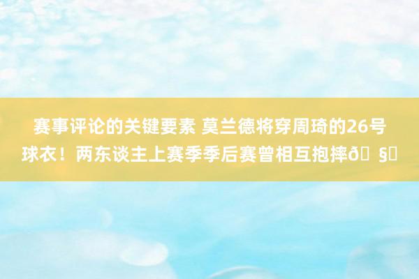 赛事评论的关键要素 莫兰德将穿周琦的26号球衣！两东谈主上赛季季后赛曾相互抱摔🧐