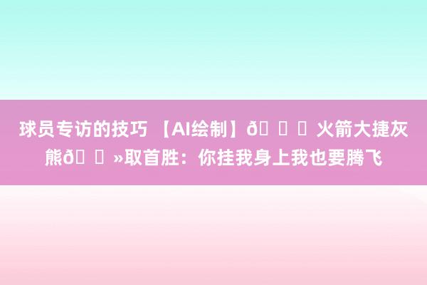 球员专访的技巧 【AI绘制】🚀火箭大捷灰熊🐻取首胜：你挂我身上我也要腾飞