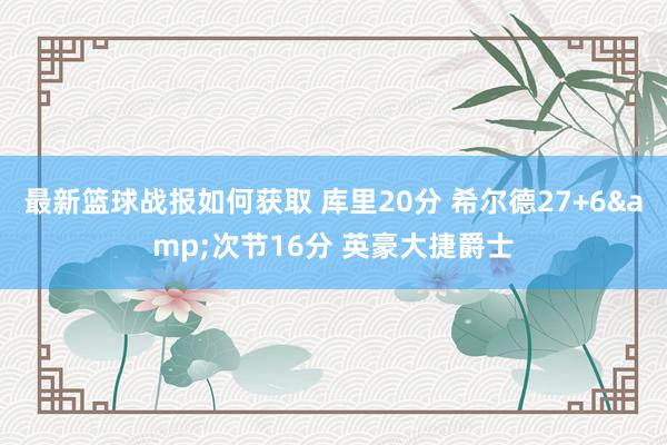 最新篮球战报如何获取 库里20分 希尔德27+6&次节16分 英豪大捷爵士