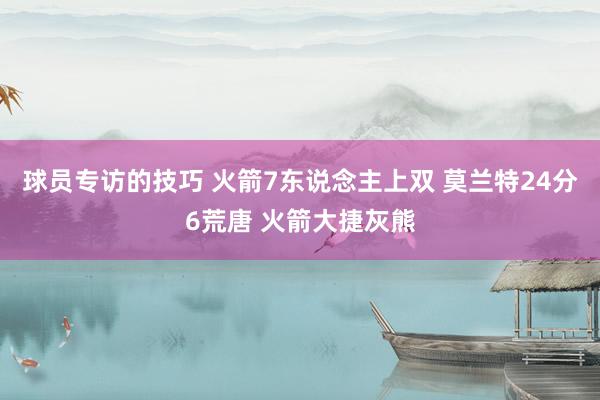 球员专访的技巧 火箭7东说念主上双 莫兰特24分6荒唐 火箭大捷灰熊