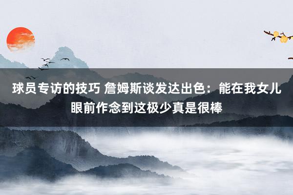 球员专访的技巧 詹姆斯谈发达出色：能在我女儿眼前作念到这极少真是很棒