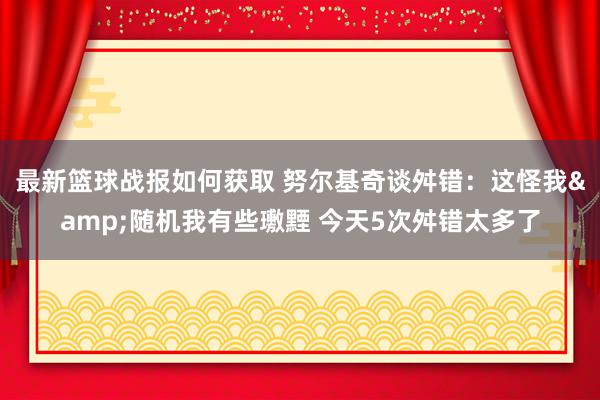 最新篮球战报如何获取 努尔基奇谈舛错：这怪我&随机我有些璷黫 今天5次舛错太多了