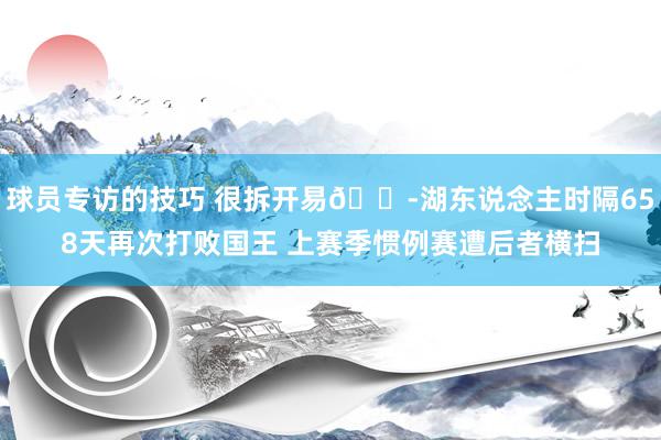 球员专访的技巧 很拆开易😭湖东说念主时隔658天再次打败国王 上赛季惯例赛遭后者横扫