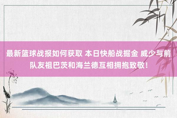 最新篮球战报如何获取 本日快船战掘金 威少与前队友祖巴茨和海兰德互相拥抱致敬！