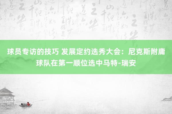 球员专访的技巧 发展定约选秀大会：尼克斯附庸球队在第一顺位选中马特-瑞安