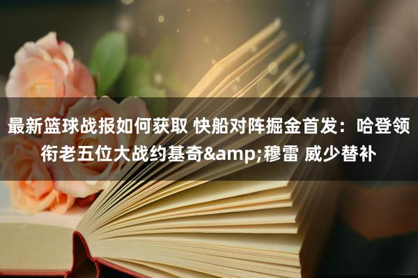 最新篮球战报如何获取 快船对阵掘金首发：哈登领衔老五位大战约基奇&穆雷 威少替补