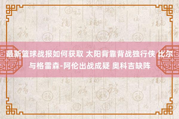 最新篮球战报如何获取 太阳背靠背战独行侠 比尔与格雷森-阿伦出战成疑 奥科吉缺阵