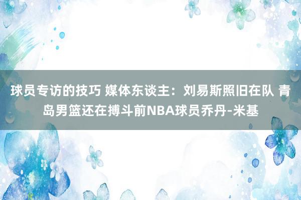 球员专访的技巧 媒体东谈主：刘易斯照旧在队 青岛男篮还在搏斗前NBA球员乔丹-米基