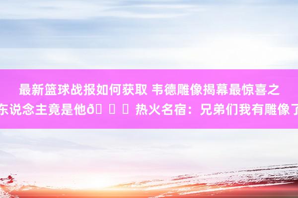 最新篮球战报如何获取 韦德雕像揭幕最惊喜之东说念主竟是他😜热火名宿：兄弟们我有雕像了