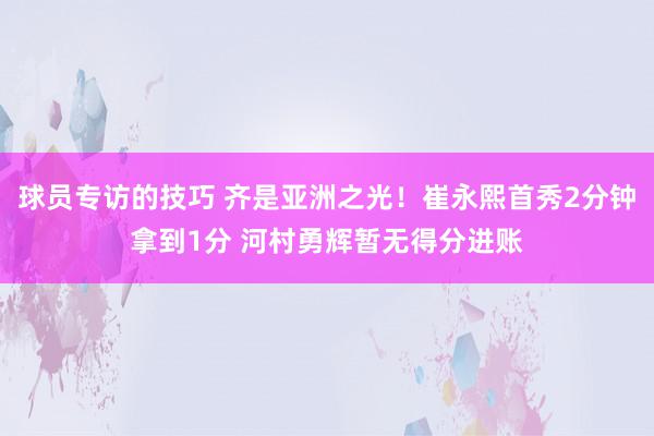 球员专访的技巧 齐是亚洲之光！崔永熙首秀2分钟拿到1分 河村勇辉暂无得分进账