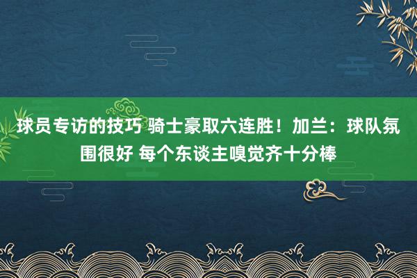 球员专访的技巧 骑士豪取六连胜！加兰：球队氛围很好 每个东谈主嗅觉齐十分棒