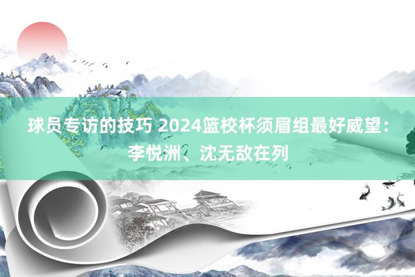 球员专访的技巧 2024篮校杯须眉组最好威望：李悦洲、沈无敌在列