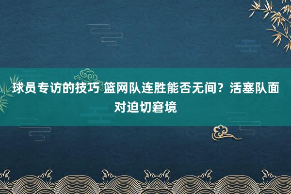 球员专访的技巧 篮网队连胜能否无间？活塞队面对迫切窘境