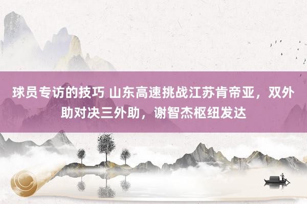 球员专访的技巧 山东高速挑战江苏肯帝亚，双外助对决三外助，谢智杰枢纽发达