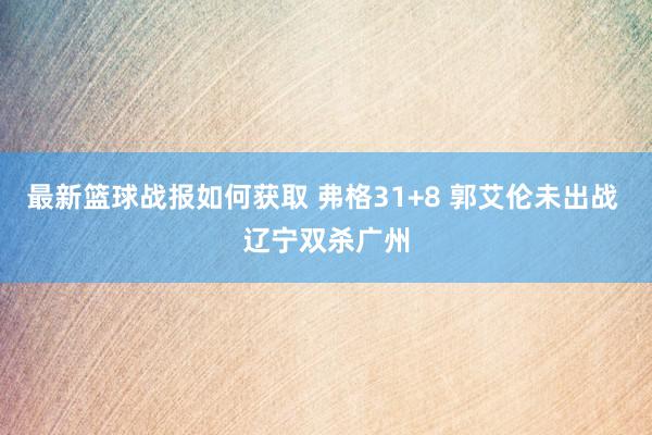 最新篮球战报如何获取 弗格31+8 郭艾伦未出战 辽宁双杀广州