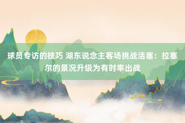 球员专访的技巧 湖东说念主客场挑战活塞：拉塞尔的景况升级为有时率出战