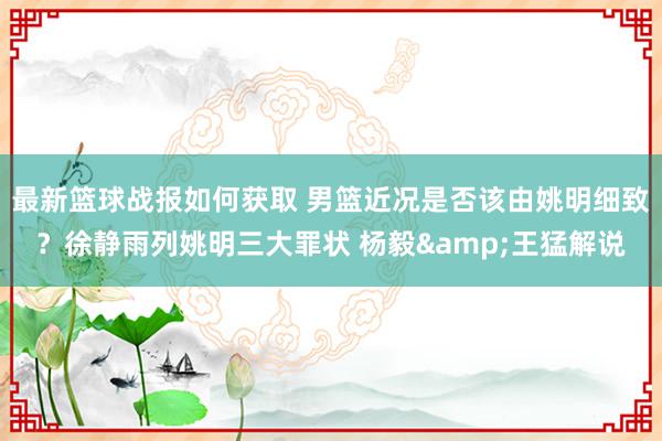 最新篮球战报如何获取 男篮近况是否该由姚明细致？徐静雨列姚明三大罪状 杨毅&王猛解说