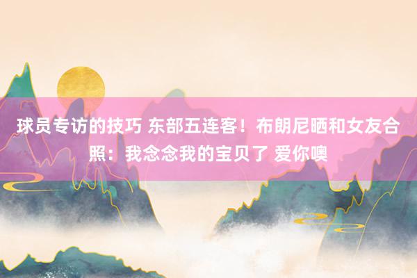 球员专访的技巧 东部五连客！布朗尼晒和女友合照：我念念我的宝贝了 爱你噢