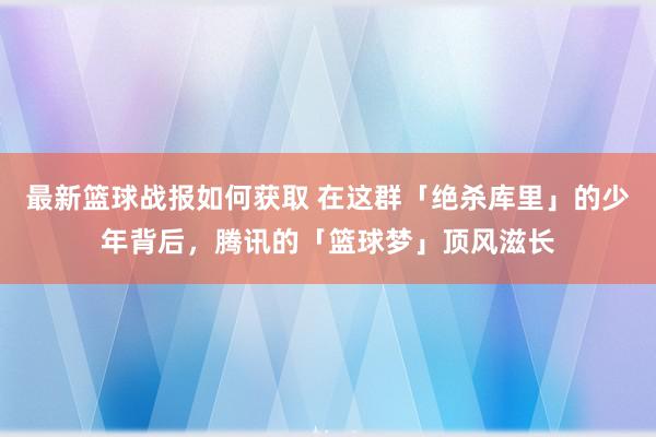 最新篮球战报如何获取 在这群「绝杀库里」的少年背后，腾讯的「篮球梦」顶风滋长