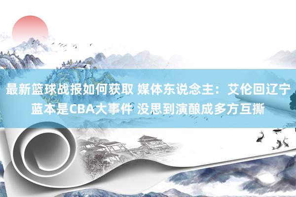 最新篮球战报如何获取 媒体东说念主：艾伦回辽宁蓝本是CBA大事件 没思到演酿成多方互撕