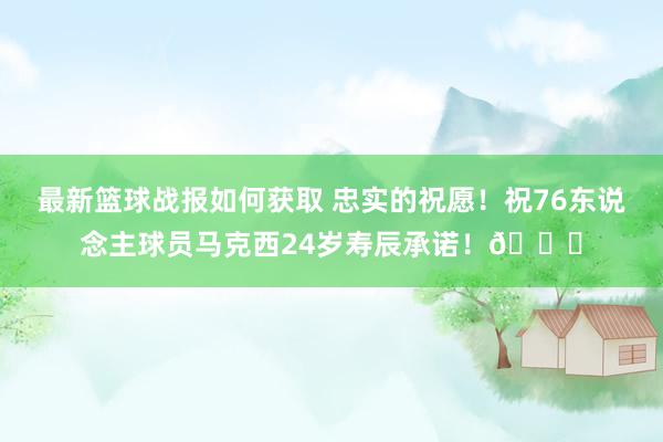 最新篮球战报如何获取 忠实的祝愿！祝76东说念主球员马克西24岁寿辰承诺！🎂