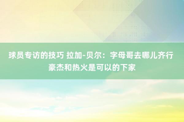 球员专访的技巧 拉加-贝尔：字母哥去哪儿齐行 豪杰和热火是可以的下家