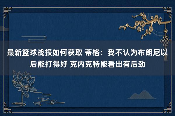 最新篮球战报如何获取 蒂格：我不认为布朗尼以后能打得好 克内克特能看出有后劲