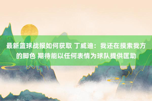 最新篮球战报如何获取 丁威迪：我还在摸索我方的脚色 期待能以任何表情为球队提供匡助