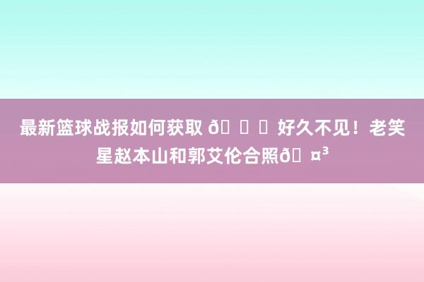 最新篮球战报如何获取 👀好久不见！老笑星赵本山和郭艾伦合照🤳