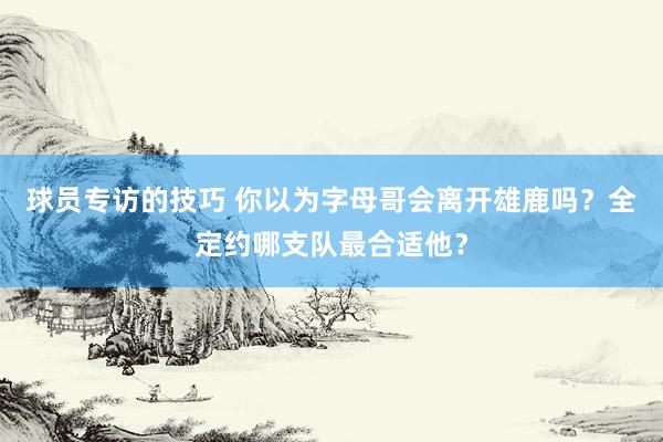 球员专访的技巧 你以为字母哥会离开雄鹿吗？全定约哪支队最合适他？