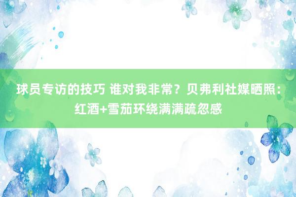 球员专访的技巧 谁对我非常？贝弗利社媒晒照：红酒+雪茄环绕满满疏忽感